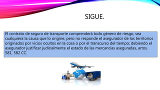 SIGUE.
El contrato de seguro de transporte comprenderá todo género de riesgo, sea
cualquiera la causa que lo origine, pero no responde el asegurador de los territorios
originados por vicios ocultos en la cosa o por el transcurso del tiempo; debiendo el
asegurador justificar judicialmente el estado de las mercancías aseguradas, artos.
581, 582 CC.
 