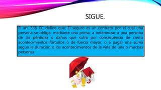 SIGUE.
El art. 535 CC define que: El seguro es un contrato por el cual una
persona se obliga, mediante una prima, a indemnizar a una persona
de las pérdidas o daños que sufra por consecuencia de cierto
acontecimientos fortuitos o de fuerza mayor, o a pagar una suma
según la duración o los acontecimientos de la vida de una o muchas
personas.
 