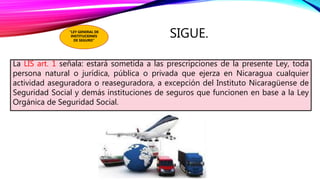 SIGUE.
La LIS art. 1 señala: estará sometida a las prescripciones de la presente Ley, toda
persona natural o jurídica, pública o privada que ejerza en Nicaragua cualquier
actividad aseguradora o reaseguradora, a excepción del Instituto Nicaragüense de
Seguridad Social y demás instituciones de seguros que funcionen en base a la Ley
Orgánica de Seguridad Social.
"LEY GENERAL DE
INSTITUCIONES
DE SEGURO”
 