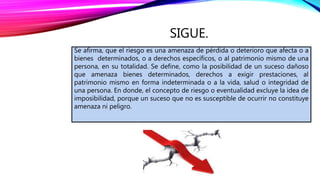 SIGUE.
Se afirma, que el riesgo es una amenaza de pérdida o deterioro que afecta o a
bienes determinados, o a derechos específicos, o al patrimonio mismo de una
persona, en su totalidad. Se define, como la posibilidad de un suceso dañoso
que amenaza bienes determinados, derechos a exigir prestaciones, al
patrimonio mismo en forma indeterminada o a la vida, salud o integridad de
una persona. En donde, el concepto de riesgo o eventualidad excluye la idea de
imposibilidad, porque un suceso que no es susceptible de ocurrir no constituye
amenaza ni peligro.
 