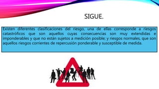 SIGUE.
Existen diferentes clasificaciones del riesgo, una de ellas corresponde a riesgos
catastróficos que son aquellos cuyas consecuencias son muy extendidas e
imponderables y que no están sujetos a medición posible; y riesgos normales, que son
aquellos riesgos corrientes de repercusión ponderable y susceptible de medida.
 