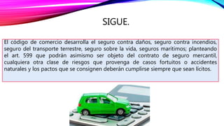 SIGUE.
El código de comercio desarrolla el seguro contra daños, seguro contra incendios,
seguro del transporte terrestre, seguro sobre la vida, seguros marítimos; planteando
el art. 599 que podrán asimismo ser objeto del contrato de seguro mercantil,
cualquiera otra clase de riesgos que provenga de casos fortuitos o accidentes
naturales y los pactos que se consignen deberán cumplirse siempre que sean lícitos.
 