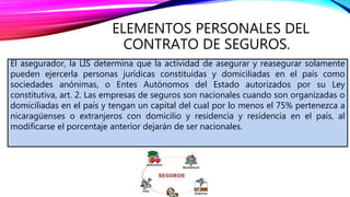 ELEMENTOS PERSONALES DEL
CONTRATO DE SEGUROS.
El asegurador, la LIS determina que la actividad de asegurar y reasegurar solamente
pueden ejercerla personas jurídicas constituidas y domiciliadas en el país como
sociedades anónimas, o Entes Autónomos del Estado autorizados por su Ley
constitutiva, art. 2. Las empresas de seguros son nacionales cuando son organizadas o
domiciliadas en el país y tengan un capital del cual por lo menos el 75% pertenezca a
nicaragüenses o extranjeros con domicilio y residencia y residencia en el país, al
modificarse el porcentaje anterior dejarán de ser nacionales.
 