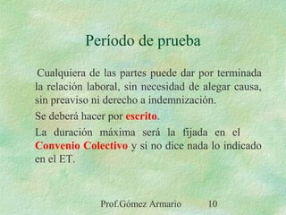 Prof.Gómez Armario 10
Período de prueba
Cualquiera de las partes puede dar por terminada
la relación laboral, sin necesidad de alegar causa,
sin preaviso ni derecho a indemnización.
Se deberá hacer por escrito.
La duración máxima será la fijada en el
Convenio Colectivo y si no dice nada lo indicado
en el ET.
 