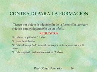 Prof.Gómez Armario 14
CONTRATO PARA LA FORMACIÓN
Tienen por objeto la adquisición de la formación teórica y
práctica para el desempeño de un oficio.
REQUISITOS
No haber cumplido los 21 años.
No tener la titulación.
No haber desempeñado antes el puesto por un tiempo superior a 12
meses.
No haber agotado la duración máxima (2 años).
 