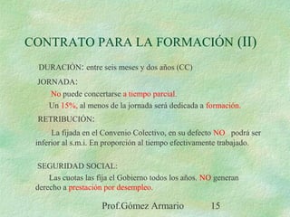 Prof.Gómez Armario 15
CONTRATO PARA LA FORMACIÓN (II)
DURACIÓN: entre seis meses y dos años (CC)
JORNADA:
No puede concertarse a tiempo parcial.
Un 15%, al menos de la jornada será dedicada a formación.
RETRIBUCIÓN:
La fijada en el Convenio Colectivo, en su defecto NO podrá ser
inferior al s.m.i. En proporción al tiempo efectivamente trabajado.
SEGURIDAD SOCIAL:
Las cuotas las fija el Gobierno todos los años. NO generan
derecho a prestación por desempleo.
 