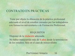 Prof.Gómez Armario 16
CONTRATO EN PRÁCTICAS
Tiene por objeto la obtención de la práctica profesional
adecuada al nivel de estudios cursados por los trabajadores
con formación universitaria o de Formación Profesional.
REQUISITOS
Disponer de la titulación adecuada.
No haber transcurrido más de 4 años desde la terminación
de los estudios. Seis en el caso de minusválidos
 