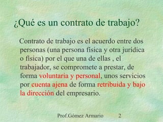 Prof.Gómez Armario 2
¿Qué es un contrato de trabajo?
Contrato de trabajo es el acuerdo entre dos
personas (una persona física y otra jurídica
o física) por el que una de ellas , el
trabajador, se compromete a prestar, de
forma voluntaria y personal, unos servicios
por cuenta ajena de forma retribuida y bajo
la dirección del empresario.
 
