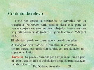 Prof.Gómez Armario 23
Contrato de relevo
Tiene por objeto la prestación de servicios por un
trabajador (relevista) como mínimo durante la parte de
jornada dejada vacante por otro trabajador (relevado), que
se jubila parcialmente (reduce su jornada entre el 25% y el
85%).
El relevista puede ser contratado a jornada completa.
Al trabajador relevado se le formaliza un contrato a
tiempo parcial por jubilación parcial, con una duración no
superior a 5 años.
Duración. Se puede concertar por tiempo indefinido o por
el tiempo que le falte al trabajador sustituido para alcanzar
la jubilación total.
 