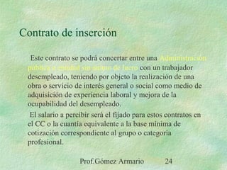 Prof.Gómez Armario 24
Contrato de inserción
Este contrato se podrá concertar entre una Administración
pública o entidad sin ánimo de lucro con un trabajador
desempleado, teniendo por objeto la realización de una
obra o servicio de interés general o social como medio de
adquisición de experiencia laboral y mejora de la
ocupabilidad del desempleado.
El salario a percibir será el fijado para estos contratos en
el CC o la cuantía equivalente a la base mínima de
cotización correspondiente al grupo o categoría
profesional.
 
