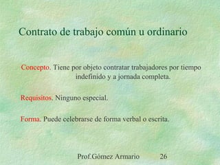Prof.Gómez Armario 26
Contrato de trabajo común u ordinario
Concepto. Tiene por objeto contratar trabajadores por tiempo
indefinido y a jornada completa.
Requisitos. Ninguno especial.
Forma. Puede celebrarse de forma verbal o escrita.
 