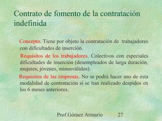 Prof.Gómez Armario 27
Contrato de fomento de la contratación
indefinida
Concepto. Tiene por objeto la contratación de trabajadores
con dificultades de inserción.
Requisitos de los trabajadores. Colectivos con especiales
dificultades de inserción (desempleados de larga duración,
mujeres, jóvenes, minusválidos).
Requisitos de las empresas. No se podrá hacer uso de esta
modalidad de contratación si se han realizado despidos en
los 6 meses anteriores.
 