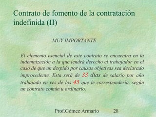Prof.Gómez Armario 28
Contrato de fomento de la contratación
indefinida (II)
MUY IMPORTANTE
El elemento esencial de este contrato se encuentra en la
indemnización a la que tendrá derecho el trabajador en el
caso de que un despido por causas objetivas sea declarado
improcedente. Esta será de 33 días de salario por año
trabajado en vez de los 45 que le correspondería, según
un contrato común u ordinario.
 
