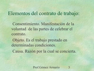 Prof.Gómez Armario 3
Elementos del contrato de trabajo:
Consentimiento. Manifestación de la
voluntad de las partes de celebrar el
contrato.
Objeto. Es el trabajo prestado en
determinadas condiciones.
Causa. Razón por la cual se concierta.
 