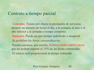 Prof.Gómez Armario 30
Contrato a tiempo parcial
Concepto. Tienen por objeto la prestación de servicios
durante un número de horas al día, a la semana, al mes o al
año inferior a la jornada a tiempo completo.
Duración. Puede ser por tiempo indefinido o temporal
Se prohiben las horas extraordinarias.
Pueden pactarse, por escrito, HORAS COMPLEMENTARIAS
que no podrán superar el 15% de las horas contratadas.
El salario será proporcional al tiempo trabajado
 