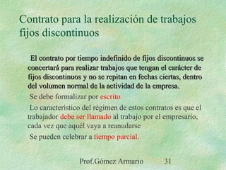 Prof.Gómez Armario 31
Contrato para la realización de trabajos
fijos discontinuos
El contrato por tiempo indefinido de fijos discontinuos seEl contrato por tiempo indefinido de fijos discontinuos se
concertará para realizar trabajos que tengan el carácter deconcertará para realizar trabajos que tengan el carácter de
fijos discontinuos y no se repitan en fechas ciertas, dentrofijos discontinuos y no se repitan en fechas ciertas, dentro
del volumen normal de la actividad de la empresa.del volumen normal de la actividad de la empresa.
Se debe formalizar por escrito.
Lo característico del régimen de estos contratos es que el
trabajador debe ser llamado al trabajo por el empresario,
cada vez que aquél vaya a reanudarse
Se pueden celebrar a tiempo parcial.
 