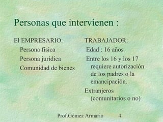 Prof.Gómez Armario 4
Personas que intervienen :
El EMPRESARIO:
Persona física
Persona jurídica
Comunidad de bienes
TRABAJADOR:
Edad : 16 años
Entre los 16 y los 17
requiere autorización
de los padres o la
emancipación.
Extranjeros
(comunitarios o no)
 