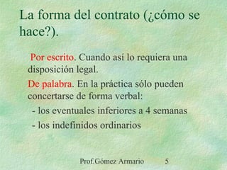 Prof.Gómez Armario 5
La forma del contrato (¿cómo se
hace?).
Por escrito. Cuando así lo requiera una
disposición legal.
De palabra. En la práctica sólo pueden
concertarse de forma verbal:
- los eventuales inferiores a 4 semanas
- los indefinidos ordinarios
 