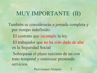 Prof.Gómez Armario 7
También se considerarán a jornada completa y
por tiempo indefinido:
El contrato que incumple la ley.
El trabajador que no ha sido dado de alta
en la Seguridad Social
Sobrepasar el plazo máximo de un con
trato temporal y continuar prestando
servicios.
MUY IMPORTANTE (II)
 