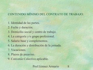Prof.Gómez Armario 8
CONTENIDO MÍNIMO DEL CONTRATO DE TRABAJO:
1. Identidad de las partes.
2. Fecha y duración.
3. Domicilio social y centro de trabajo.
4. La categoría y/o grupo profesional.
5. Salario base y complementos.
6. La duración y distribución de la jornada.
7. Vacaciones.
8. Plazos de preaviso.
9. Convenio Colectivo aplicable.
 