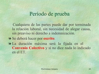 Período de prueba Cualquiera de las partes puede dar por terminada la relación laboral, sin necesidad de alegar causa, sin preaviso ni derecho a indemnización. Se deberá hacer por  escrito . La duración máxima será la fijada en el  Convenio Colectivo  y   si no dice nada lo indicado en el ET. 
