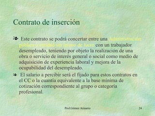 Contrato de inserción Este contrato se podrá concertar entre una  Administración pública o entidad sin ánimo de lucro  con un trabajador desempleado, teniendo por objeto la realización de una obra o servicio de interés general o social como medio de adquisición de experiencia laboral y mejora de la ocupabilidad del desempleado. El salario a percibir será el fijado para estos contratos en el CC o la cuantía equivalente a la base mínima de cotización correspondiente al grupo o categoría profesional. 