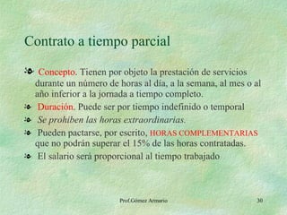 Contrato a tiempo parcial Concepto . Tienen por objeto la prestación de servicios durante un número de horas al día, a la semana, al mes o al año inferior a la jornada a tiempo completo. Duración . Puede ser por tiempo indefinido o temporal Se prohiben las horas extraordinarias. Pueden pactarse, por escrito,  HORAS COMPLEMENTARIAS  que no podrán superar el 15% de las horas contratadas. El salario será proporcional al tiempo trabajado 