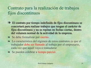 Contrato para la realización de trabajos fijos discontinuos El contrato por tiempo indefinido de fijos discontinuos se concertará para realizar trabajos que tengan el carácter de fijos discontinuos y no se repitan en fechas ciertas, dentro del volumen normal de la actividad de la empresa. Se debe formalizar por  escrito. Lo característico del régimen de estos contratos es que el trabajador  debe ser llamado  al trabajo por el empresario, cada vez que aquél vaya a reanudarse Se pueden celebrar a  tiempo parcial . 