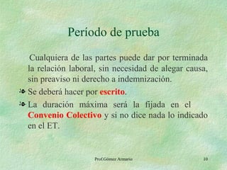Período de prueba Cualquiera de las partes puede dar por terminada la relación laboral, sin necesidad de alegar causa, sin preaviso ni derecho a indemnización. Se deberá hacer por  escrito . La duración máxima será la fijada en el  Convenio Colectivo  y   si no dice nada lo indicado en el ET. Prof.Gómez Armario 