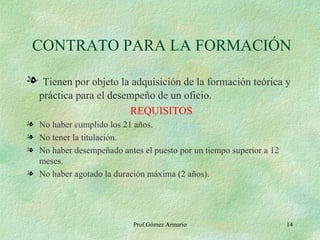 CONTRATO PARA LA FORMACIÓN Tienen por objeto la adquisición de la formación teórica y práctica para el desempeño de un oficio. REQUISITOS No haber cumplido los 21 años. No tener la titulación. No haber desempeñado antes el puesto por un tiempo superior a 12 meses. No haber agotado la duración máxima (2 años). Prof.Gómez Armario 