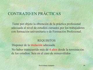 CONTRATO EN PRÁCTICAS Tiene por objeto la obtención de la práctica profesional adecuada al nivel de estudios cursados por los trabajadores con formación universitaria o de Formación Profesional. REQUISITOS Disponer de la  titulación  adecuada. No haber transcurrido más de  4 años  desde la terminación de los estudios. Seis en el caso de minusválidos Prof.Gómez Armario 