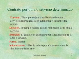 Contrato por obra o servicio determinado Concepto . Tiene por objeto la realización de obras o servicios determinados con autonomía y sustantividad propia. Duración . El tiempo exigido para la realización de la obra o servicio Extinción . El contrato se extinguirá por la realización de la obra o servicio. Forma . Escrita Indemnización . 8días de salario por año de servicio a la finalización del mismo Prof.Gómez Armario 
