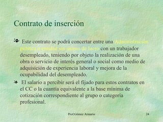 Contrato de inserción Este contrato se podrá concertar entre una  Administración pública o entidad sin ánimo de lucro  con un trabajador desempleado, teniendo por objeto la realización de una obra o servicio de interés general o social como medio de adquisición de experiencia laboral y mejora de la ocupabilidad del desempleado. El salario a percibir será el fijado para estos contratos en el CC o la cuantía equivalente a la base mínima de cotización correspondiente al grupo o categoría profesional. Prof.Gómez Armario 