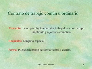 Contrato de trabajo común u ordinario Concepto . Tiene por objeto contratar trabajadores por tiempo    indefinido y a jornada completa. Requisitos . Ninguno especial. Forma . Puede celebrarse de forma verbal o escrita. Prof.Gómez Armario 