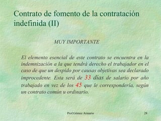 Contrato de fomento de la contratación indefinida (II) MUY IMPORTANTE El elemento esencial de este contrato se encuentra en la indemnización a la que tendrá derecho el trabajador en el caso de que un despido por causas objetivas sea declarado improcedente. Esta será de  33  días  de salario por año trabajado en vez de los  45   que le correspondería, según un contrato común u ordinario. Prof.Gómez Armario 
