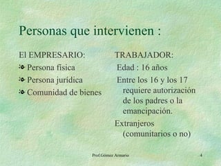 Personas que intervienen : El EMPRESARIO: Persona física Persona jurídica Comunidad de bienes TRABAJADOR: Edad : 16 años Entre los 16 y los 17 requiere autorización de los padres o la emancipación. Extranjeros (comunitarios o no) Prof.Gómez Armario 