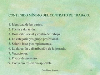 CONTENIDO MÍNIMO DEL CONTRATO DE TRABAJO: 1. Identidad de las partes. 2. Fecha y duración. 3. Domicilio social y centro de trabajo. 4. La categoría y/o grupo profesional. 5. Salario base y complementos. 6. La duración y distribución de la jornada. 7. Vacaciones. 8. Plazos de preaviso. 9. Convenio Colectivo aplicable. Prof.Gómez Armario 