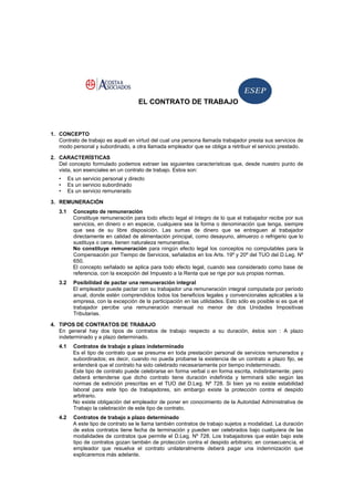 EL CONTRATO DE TRABAJO
1. CONCEPTO
Contrato de trabajo es aquél en virtud del cual una persona llamada trabajador presta sus servicios de
modo personal y subordinado, a otra llamada empleador que se obliga a retribuir el servicio prestado.
2. CARACTERÍSTICAS
Del concepto formulado podemos extraer las siguientes características que, desde nuestro punto de
vista, son esenciales en un contrato de trabajo. Estos son:
• Es un servicio personal y directo
• Es un servicio subordinado
• Es un servicio remunerado
3. REMUNERACIÓN
3.1 Concepto de remuneración
Constituye remuneración para todo efecto legal el íntegro de lo que el trabajador recibe por sus
servicios, en dinero o en especie, cualquiera sea la forma o denominación que tenga, siempre
que sea de su libre disposición. Las sumas de dinero que se entreguen al trabajador
directamente en calidad de alimentación principal, como desayuno, almuerzo o refrigerio que lo
sustituya o cena, tienen naturaleza remunerativa.
No constituye remuneración para ningún efecto legal los conceptos no computables para la
Compensación por Tiempo de Servicios, señalados en los Arts. 19º y 20º del TUO del D.Leg. Nº
650.
El concepto señalado se aplica para todo efecto legal, cuando sea considerado como base de
referencia, con la excepción del Impuesto a la Renta que se rige por sus propias normas.
3.2 Posibilidad de pactar una remuneración integral
El empleador puede pactar con su trabajador una remuneración integral computada por período
anual, donde estén comprendidos todos los beneficios legales y convencionales aplicables a la
empresa, con la excepción de la participación en las utilidades. Esto sólo es posible si es que el
trabajador percibe una remuneración mensual no menor de dos Unidades Impositivas
Tributarias.
4. TIPOS DE CONTRATOS DE TRABAJO
En general hay dos tipos de contratos de trabajo respecto a su duración, éstos son : A plazo
indeterminado y a plazo determinado.
4.1 Contratos de trabajo a plazo indeterminado
Es el tipo de contrato que se presume en toda prestación personal de servicios remunerados y
subordinados; es decir, cuando no pueda probarse la existencia de un contrato a plazo fijo, se
entenderá que el contrato ha sido celebrado necesariamente por tiempo indeterminado.
Este tipo de contrato puede celebrarse en forma verbal o en forma escrita, indistintamente; pero
deberá entenderse que dicho contrato tiene duración indefinida y terminará sólo según las
normas de extinción prescritas en el TUO del D.Leg. Nº 728. Si bien ya no existe estabilidad
laboral para este tipo de trabajadores, sin embargo existe la protección contra el despido
arbitrario.
No existe obligación del empleador de poner en conocimiento de la Autoridad Administrativa de
Trabajo la celebración de este tipo de contrato.
4.2 Contratos de trabajo a plazo determinado
A este tipo de contrato se le llama también contratos de trabajo sujetos a modalidad. La duración
de estos contratos tiene fecha de terminación y pueden ser celebrados bajo cualquiera de las
modalidades de contratos que permite el D.Leg. Nº 728. Los trabajadores que están bajo este
tipo de contratos gozan también de protección contra el despido arbitrario; en consecuencia, el
empleador que resuelva el contrato unilateralmente deberá pagar una indemnización que
explicaremos más adelante.
 