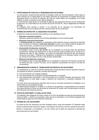 7. OPORTUNIDAD DE PAGO DE LA REMUNERACIÓN VACACIONAL
La remuneración vacacional será abonada al trabajador antes del inicio del descanso. Dicho pago no
tiene incidencia en la oportunidad en que deben abonarse las aportaciones al Instituto Peruano de
Seguridad Social ni la Prima de Seguros de Vida las cuales deben ser canceladas en la fecha
habitual, es decir en la fecha en que nace la obligación.
La remuneración debe figurar en la planilla de pago de remuneraciones del mes al que corresponde
el descanso, de conformidad con las normas del D.S.Nº 001-98-TR - Nuevo Reglamento de Planillas
de Pago.
El trabajador tiene derecho a percibir, a la conclusión de su descanso, los incrementos de
remuneraciones que se pudieran producir durante el goce de sus vacaciones.
8. FORMAS DE DISFRUTAR EL DESCANSO VACACIONAL
El descanso vacacional puede hacerse efectivo en las siguientes formas:
• Descanso vacacional ordinario
Descanso vacacional ordinario es de 30 días disfrutables en forma ininterrumpida.
• Descanso vacacional fraccionado
A solicitud escrita del trabajador, el empleador podrá autorizar el goce vacacional en períodos
que no podrán ser inferiores a siete días naturales; es decir, como máximo deberá otorgarse en
cuatro (4) períodos, considerando que el descanso ininterrumpido es de 30 días.
• Acumulación de descanso vacacional
El trabajador puede convenir por escrito con su empleador en acumular hasta dos descansos
consecutivos, siempre que después de un año de servicio continuo disfrute por lo menos de un
descanso de siete (7) días naturales, los cuales son deducibles del total de días de descanso
vacacional acumulado. Tratándose de trabajadores contratados en el extranjero podrán convenir
por escrito la acumulación de dos o más períodos vacacionales.
• Reducción del descanso vacacional
El trabajador puede acordar por escrito con su empleador la reducción del descanso vacacional
de treinta (30) días a quince (15) días, con la respectiva compensación de quince (15) días de
remuneración.
9. REMUNERACIÓN CUANDO EL TRABAJADOR NO DISFRUTA DE VACACIONES
Los trabajadores, en caso de no disfrutar del descanso vacacional dentro del año siguiente a aquel en
que adquiere el derecho, percibirán una triple remuneración:
a) Una remuneración por el trabajo realizado;
b) Una remuneración por el descanso vacacional adquirido y no gozado;
c) Una indemnización equivalente a una remuneración por no haber disfrutado del descanso. Esta
indemnización no está sujeto a pago o retención de contribución o impuestos (Impuesto a la
Renta).
El monto de las remuneraciones indicadas será el que se encuentre percibiendo el trabajador en la
oportunidad en que se efectúe el pago.
La indemnización señalada en el literal c) no alcanza a los gerentes o representantes de la empresa
que hayan decidido no hacer uso del descanso vacacional. En ningún caso la indemnización incluye a
la bonificación por tiempo de servicios.
10. FECHA DE DESCANSO Y PLANILLAS DE PAGO
El empleador tiene obligación de hacer constar en el Libro de planillas de pago de remuneraciones la
fecha de salida y retorno de vacaciones, salvo que por la naturaleza o por el tiempo trabajado sólo
hubiera lugar al pago de la remuneración vacacional.
11. PRUEBA DE LAS VACACIONES
La prueba de que las vacaciones han sido otorgadas está a cargo del empleador. El trabajador debe
probar la existencia del contrato de trabajo y la prestación de servicios mínimos necesarios para tener
derecho a vacaciones; y el empleador, a su vez, probar que ha dado las vacaciones y abonado las
remuneraciones por tal concepto.
 