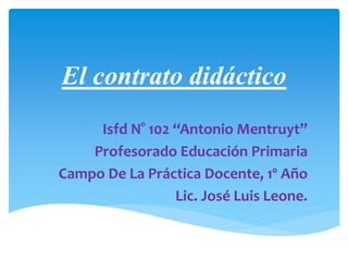 El contrato didáctico
Isfd N° 102 “Antonio Mentruyt”
Profesorado Educación Primaria
Campo De La Práctica Docente, 1º Año
Lic. José Luis Leone.
 
