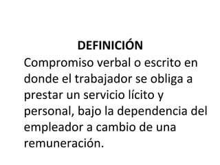 DEFINICIÓN
Compromiso verbal o escrito en
donde el trabajador se obliga a
prestar un servicio lícito y
personal, bajo la dependencia del
empleador a cambio de una
remuneración.
 