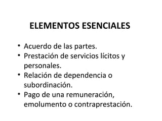 ELEMENTOS ESENCIALES
• Acuerdo de las partes.
• Prestación de servicios lícitos y
  personales.
• Relación de dependencia o
  subordinación.
• Pago de una remuneración,
  emolumento o contraprestación.
 