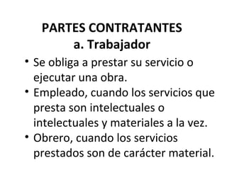 PARTES CONTRATANTES
       a. Trabajador
• Se obliga a prestar su servicio o
  ejecutar una obra.
• Empleado, cuando los servicios que
  presta son intelectuales o
  intelectuales y materiales a la vez.
• Obrero, cuando los servicios
  prestados son de carácter material.
 