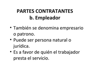 PARTES CONTRATANTES
       b. Empleador
• También se denomina empresario
  o patrono.
• Puede ser persona natural o
  jurídica.
• Es a favor de quién el trabajador
  presta el servicio.
 