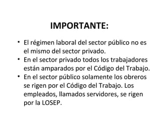 IMPORTANTE:
• El régimen laboral del sector público no es
  el mismo del sector privado.
• En el sector privado todos los trabajadores
  están amparados por el Código del Trabajo.
• En el sector público solamente los obreros
  se rigen por el Código del Trabajo. Los
  empleados, llamados servidores, se rigen
  por la LOSEP.
 