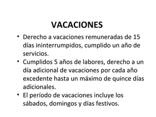VACACIONES
• Derecho a vacaciones remuneradas de 15
  días ininterrumpidos, cumplido un año de
  servicios.
• Cumplidos 5 años de labores, derecho a un
  día adicional de vacaciones por cada año
  excedente hasta un máximo de quince días
  adicionales.
• El período de vacaciones incluye los
  sábados, domingos y días festivos.
 