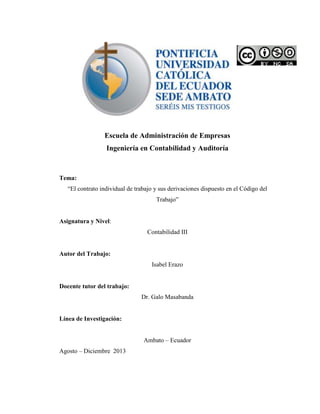 Escuela de Administración de Empresas
Ingeniería en Contabilidad y Auditoría
Tema:
“El contrato individual de trabajo y sus derivaciones dispuesto en el Código del
Trabajo”
Asignatura y Nivel:
Contabilidad III
Autor del Trabajo:
Isabel Erazo
Docente tutor del trabajo:
Dr. Galo Masabanda
Línea de Investigación:
Ambato – Ecuador
Agosto – Diciembre 2013
 