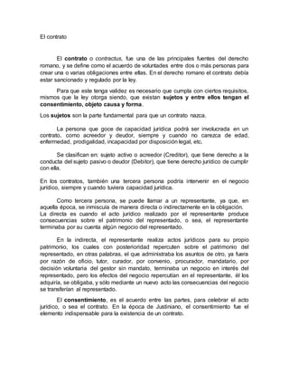 El contrato
El contrato o contractus, fue una de las principales fuentes del derecho
romano, y se define como el acuerdo de voluntades entre dos o más personas para
crear una o varias obligaciones entre ellas. En el derecho romano el contrato debía
estar sancionado y regulado por la ley.
Para que este tenga validez es necesario que cumpla con ciertos requisitos,
mismos que la ley otorga siendo, que existan sujetos y entre ellos tengan el
consentimiento, objeto causa y forma.
Los sujetos son la parte fundamental para que un contrato nazca.
La persona que goce de capacidad jurídica podrá ser involucrada en un
contrato, como acreedor y deudor, siempre y cuando no carezca de edad,
enfermedad, prodigalidad, incapacidad por disposición legal, etc.
Se clasifican en: sujeto activo o acreedor (Creditor), que tiene derecho a la
conducta del sujeto pasivo o deudor (Debitor), que tiene derecho jurídico de cumplir
con ella.
En los contratos, también una tercera persona podría intervenir en el negocio
jurídico, siempre y cuando tuviera capacidad jurídica.
Como tercera persona, se puede llamar a un representante, ya que, en
aquella época, se inmiscuía de manera directa o indirectamente en la obligación.
La directa es cuando el acto jurídico realizado por el representante produce
consecuencias sobre el patrimonio del representado, o sea, el representante
terminaba por su cuenta algún negocio del representado.
En la indirecta, el representante realiza actos jurídicos para su propio
patrimonio, los cuales con posterioridad repercuten sobre el patrimonio del
representado, en otras palabras, el que administraba los asuntos de otro, ya fuera
por razón de oficio, tutor, curador, por convenio, procurador, mandatario, por
decisión voluntaria del gestor sin mandato, terminaba un negocio en interés del
representado, pero los efectos del negocio repercutían en el representante, él los
adquiría, se obligaba, y sólo mediante un nuevo acto las consecuencias del negocio
se transferían al representado.
El consentimiento, es el acuerdo entre las partes, para celebrar el acto
jurídico, o sea el contrato. En la época de Justiniano, el consentimiento fue el
elemento indispensable para la existencia de un contrato.
 