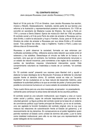 “EL CONTRATO SOCIAL” Jean-Jacques Rousseau (Juan Jacobo Rousseau) (1712-1778).<br />Nació el 18 de junio de 1712 en Ginebra. Juan Jacobo Rousseau fue escritor, músico y filósofo. Destacado como  ilustrado, siendo parte de sus teorías una reforma a la ilustración y representando al posterior romanticismo. En 1728 se convirtió en secretario de Madame Louise de Warens. Se muda a París en 1741 y conoce a Denis Diderot. Ejerce de músico. En Abril de 1762 se publica El contrato social y el 9 de junio París da orden de arrestar a Rousseau por su obra Emilio, o sobre la educación y huye a Yverdon, Suiza; para el 19 de junio Ginebra da orden de arrestar a Rousseau por sus obras Emilio y El contrato social. Tras publicar las obras, viaja a Inglaterra. Vuelve a París y pasa sus últimos días en Ermenonville.<br />Rousseau a partir observar la sociedad, formada en ese entonces por multitudes sometidas al Rey, reflexiona acerca de la relación que existe entre el soberano y los súbditos. Desecha que el vínculo se halle en la fuerza o la sumisión, sino que por el contrario, los hombres voluntariamente renuncian a un estado de natural inocencia, para someterse a las reglas de la sociedad, a cambio de beneficios mayores inherentesal intercambio social. Este consentimiento voluntario se materializa a través de un contrato, quot;
el contrato socialquot;
.<br />En “El contrato social” presentó sus razones para libertad civil y ayudó a elaborar la base ideológica de la Revolución Francesa al defender la voluntad popular frente al derecho divino. El contrato social es más un quot;
acuerdo hipotéticoquot;
 de los ciudadanos en su fase natural del desarrollo histórico, para establecer la autoridad política a la que se enviste de poder y fuerza para hacer posible la convivencia humana en un nuevo estado de sociedad de derechos. <br />Tiene cuatro libros pero es una obra inacabada, el pensador  no poseía aliento suficiente para comenzar la ardua tarea del estudio de los asuntos políticos.<br />El contrato social es una solución institucional, que imagina y crea un nuevo orden social y político, capaz de articular la aprobación que proviene de la voluntad general. La figura jurídica del contrato social es la base de un sistema de convivencia política cuya fuente principal de Derecho, ya no es el contrato, una vez agotada la función fundadora del contrato original, sino la Ley que instaura las relaciones de subordinación frente al Estado (el gobierno), y el reconocimiento de los derechos. En consecuencia es el poder legislativo quien permite mantener al Estado como unidad de dominio del poder, y por lo tanto como totalidad institucional, pero ello no es más que una representación del poder delegado de los ciudadanos.<br />FUNDAMENTO DE SU OBRA <br />“Si no hubiera una convención anterior, ¿dónde estaría la obligación de los menos a someterse a la decisión de los más?” Cap. V del Libro Primero de El contrato social.<br />Modelo jurídico-político.<br />El estado de naturaleza.Los hombres naturales  son:-libres e iguales-biológicamente sanos-rectos y justos <br />En la civilización es irreversible el cambio del hombre.-La propiedad genera codicia y pobreza.-La organización social causa ambición desmedida y privilegios a grupos. <br />Rousseau dice que: “el hombre nace bueno y sociable, se humaniza en tanto que vive en sociedad” pero que la sociedad, que se opone a las leyes naturales, lo va corrompiendo a través de la educación. Es inevitable no ser corrompido porque el hombre es degenerado desde que nace por su familia. Para el, él hombre colabora con el otro por solidaridad, no por conveniencia ni por temor. Para Rousseau “el hombre se convierte en guerrero solo después de convertirse en ciudadano; la agresión y la guerra también surgen dentro de la sociedad y son el resultado de las desigualdades sociales”. “El hombre nace libre y en todas partes se halla encadenado”. El hombre como tal solo es posible encontrarlo en sociedad y las desigualdades son productos sociales. <br />El hombre pasa a pactar cuando descubre accidentalmente la propiedad privada. Ahí comienza el proceso degenerativo del hombre. <br />Una vez que el hombre entra en la sociedad civil, lo ideal es regirse por la voluntad general. El hombre no puede volver a su estado inicial porque ya está educado y corrompido. Para Rousseau, el hombre aislado, el del estado natural, carece de vínculos morales, de lenguaje y de propiedad; la propiedad para él es un producto social.<br />