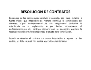 RESOLUCION DE CONTRATOS
Cualquiera de las partes puede resolver el contrato, por caso fortuito o
fuerza mayor que imposibilite de manera definitiva la continuación del
contrato, o por incumplimiento de sus obligaciones conforme lo
establecido en el reglamento, o por hecho sobreviniente al
perfeccionamiento del contrato siempre que se encuentre prevista la
resolución en la normativa relacionada al objeto de la contratación.
Cuando se resuelva el contrato por causas imputables a alguna de las
partes, se debe resarcir los daños y perjuicios ocasionados.
 